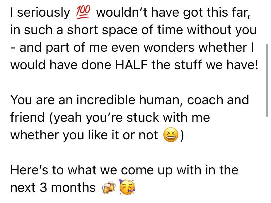 Message from a client to Alex: I seriously wouldn't have got this far, in such a short space of time without you, and part of me even wonders whether I would have done HALF the stuff we have! You are an incredible human, coach and friend (yeah you're stuck with me whether you like it or not). Here's to what we come up with in the next 3 months.